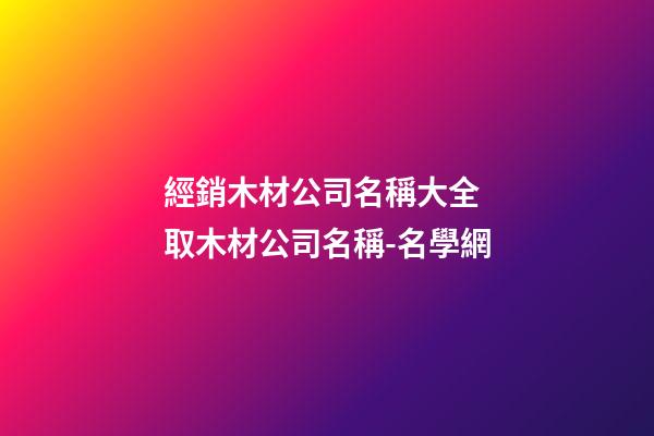 經銷木材公司名稱大全 取木材公司名稱-名學網